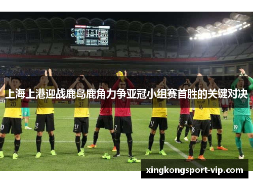 上海上港迎战鹿岛鹿角力争亚冠小组赛首胜的关键对决